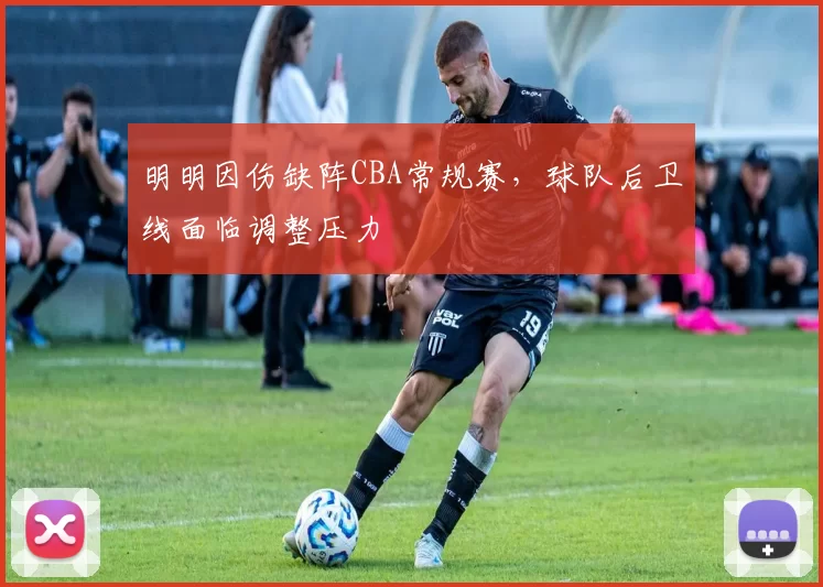 明明因伤缺阵CBA常规赛，球队后卫线面临调整压力