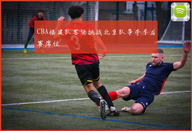 CBA福建队客场挑战北京队争夺季后赛席位