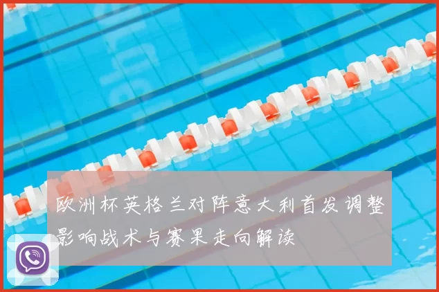 欧洲杯英格兰对阵意大利首发调整影响战术与赛果走向解读