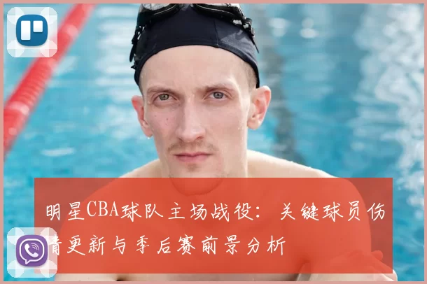 明星CBA球队主场战役：关键球员伤情更新与季后赛前景分析