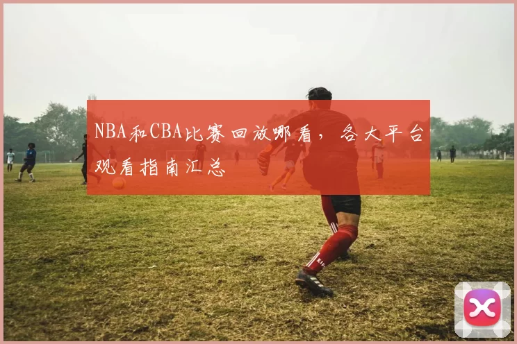 NBA和CBA比赛回放哪看,各大平台观看指南汇总