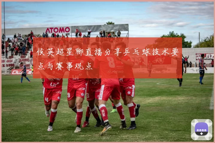 侯英超星聊直播分享乒乓球技术要点与赛事观点