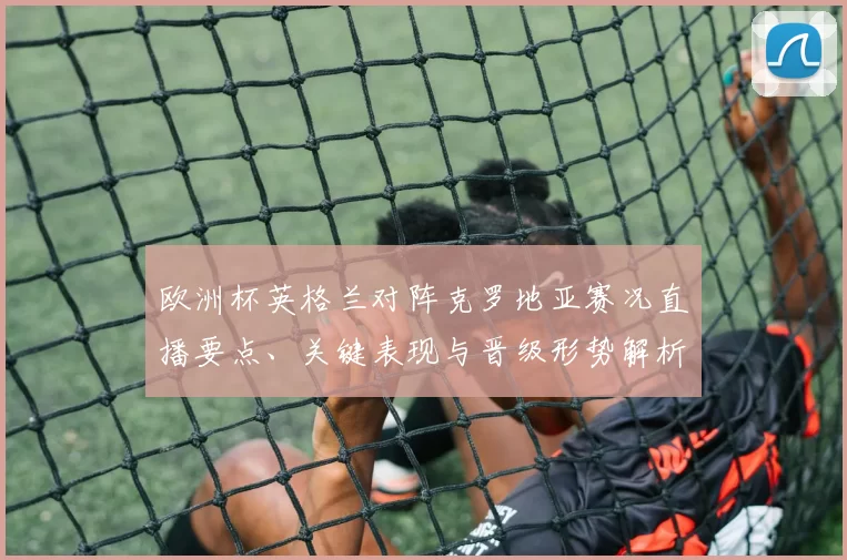欧洲杯英格兰对阵克罗地亚赛况直播要点、关键表现与晋级形势解析