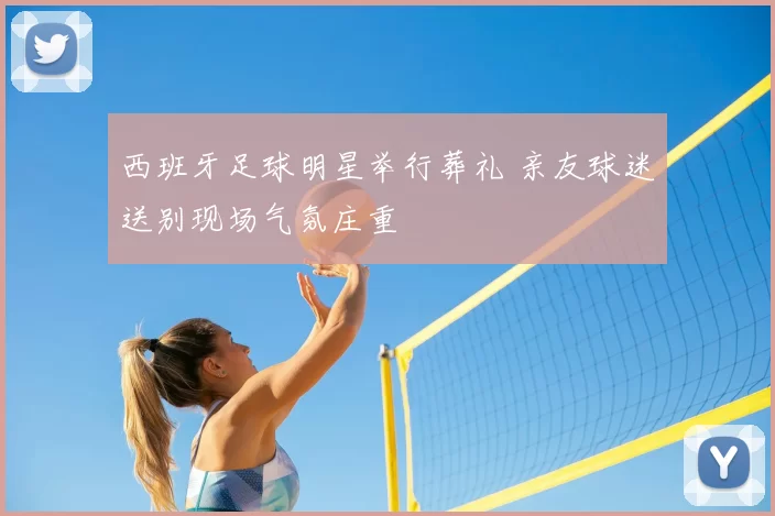 西班牙足球明星举行葬礼 亲友球迷送别现场气氛庄重