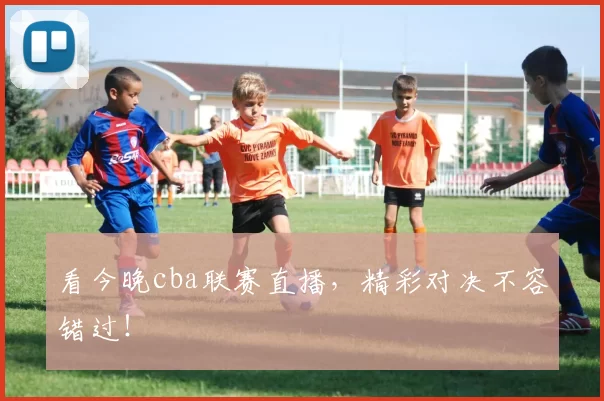 看今晚cba联赛直播，精彩对决不容错过！