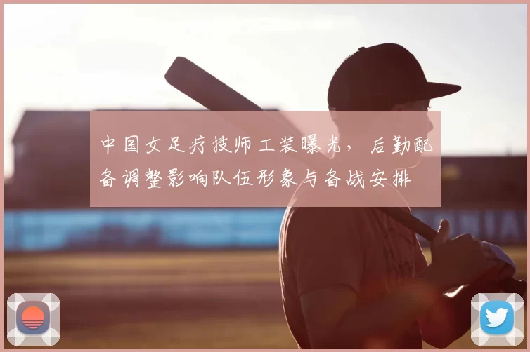 中国女足疗技师工装曝光，后勤配备调整影响队伍形象与备战安排