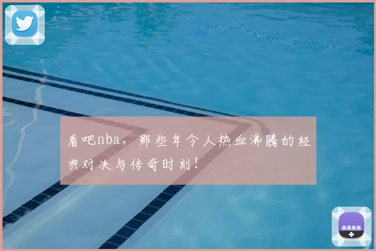 看吧nba，那些年令人热血沸腾的经典对决与传奇时刻！