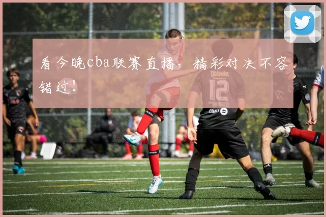 看今晚cba联赛直播，精彩对决不容错过！