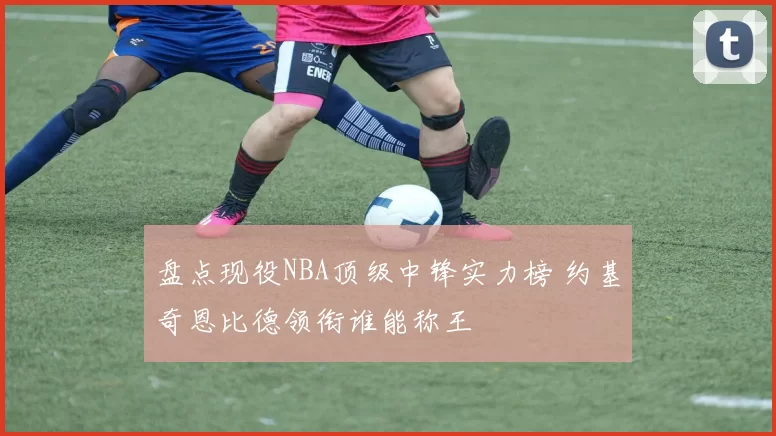 盘点现役NBA顶级中锋实力榜 约基奇恩比德领衔谁能称王