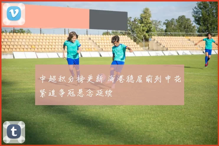 中超积分榜更新 海港稳居前列申花紧追争冠悬念延续