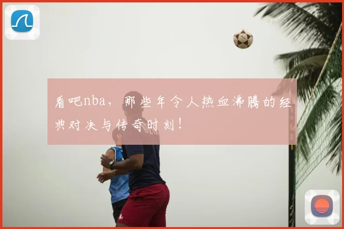 看吧nba，那些年令人热血沸腾的经典对决与传奇时刻！