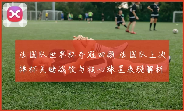 法国队世界杯夺冠回顾 法国队上次捧杯关键战役与核心球星表现解析