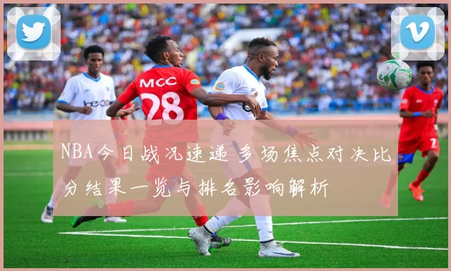 NBA今日战况速递 多场焦点对决比分结果一览与排名影响解析