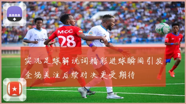 实况足球解说词精彩进球瞬间引发全场关注后续对决更受期待