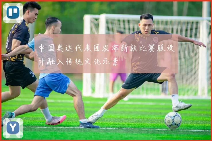 中国奥运代表团发布新款比赛服设计融入传统文化元素