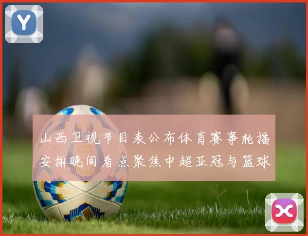 山西卫视节目表公布体育赛事轮播安排晚间看点聚焦中超亚冠与篮球直播