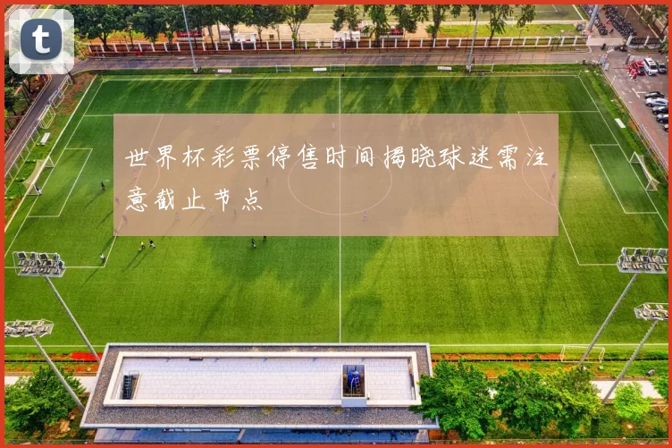 世界杯彩票停售时间揭晓球迷需注意截止节点