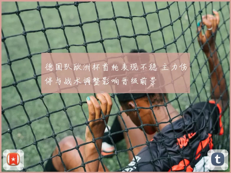德国队欧洲杯首轮表现不稳 主力伤停与战术调整影响晋级前景