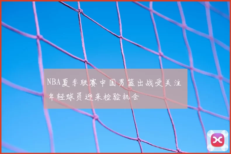 NBA夏季联赛中国男篮出战受关注 年轻球员迎来检验机会