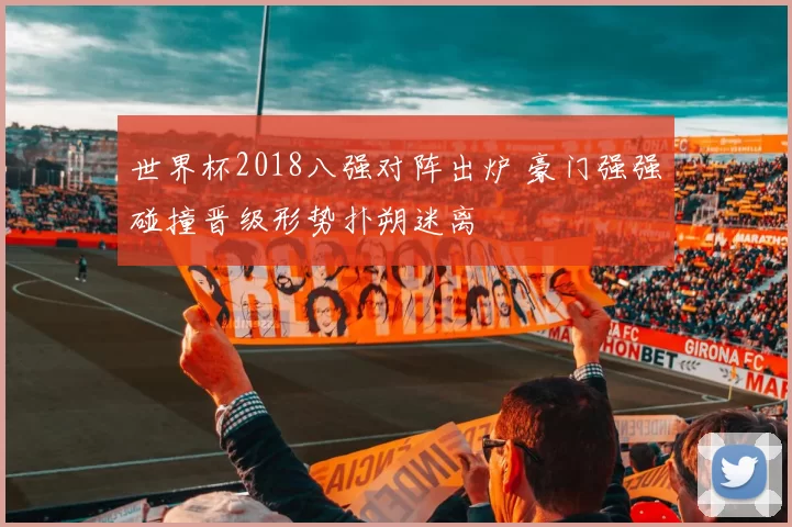 世界杯2018八强对阵出炉 豪门强强碰撞晋级形势扑朔迷离