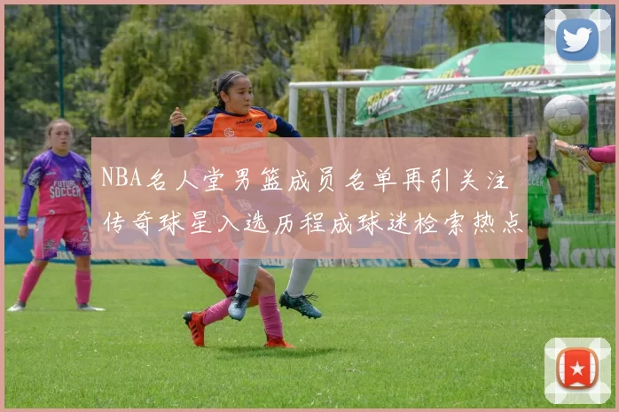 NBA名人堂男篮成员名单再引关注 传奇球星入选历程成球迷检索热点
