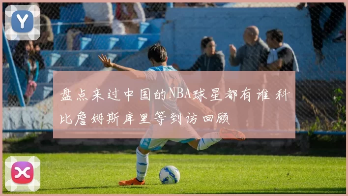 盘点来过中国的NBA球星都有谁 科比詹姆斯库里等到访回顾