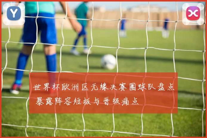 世界杯欧洲区无缘决赛圈球队盘点 暴露阵容短板与晋级痛点