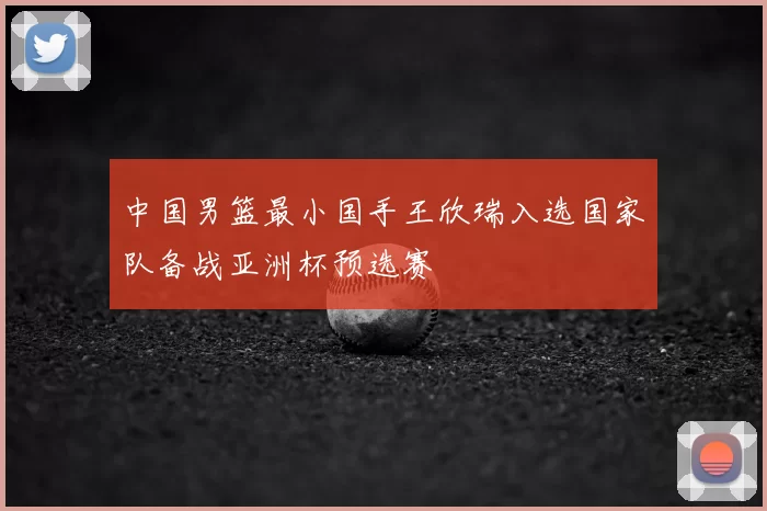 中国男篮最小国手王欣瑞入选国家队备战亚洲杯预选赛