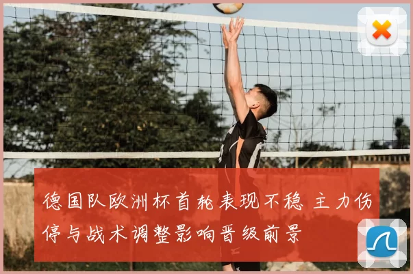 德国队欧洲杯首轮表现不稳 主力伤停与战术调整影响晋级前景