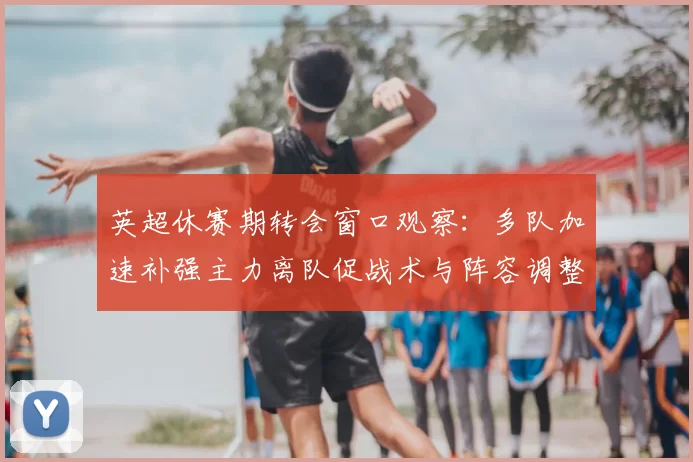 英超休赛期转会窗口观察：多队加速补强主力离队促战术与阵容调整