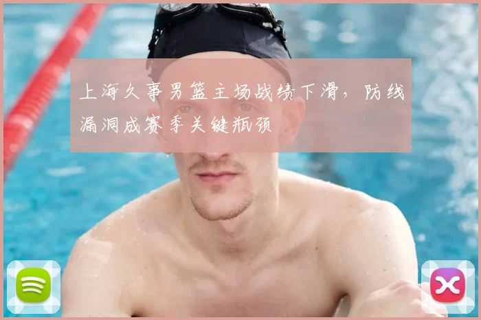 上海久事男篮主场战绩下滑，防线漏洞成赛季关键瓶颈