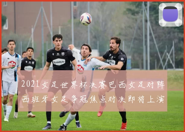 2021女足世界杯决赛巴西女足对阵西班牙女足争冠焦点对决即将上演