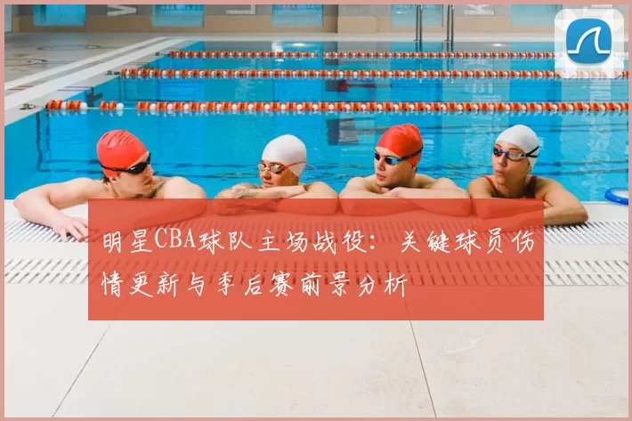 明星CBA球队主场战役:关键球员伤情更新与季后赛前景分析