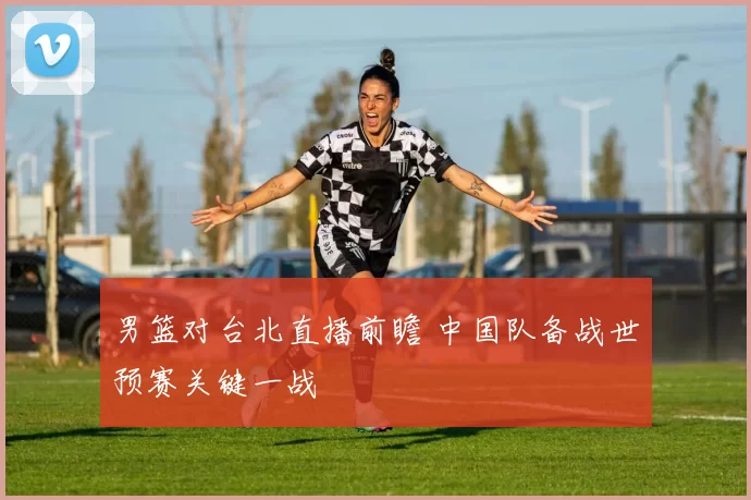 男篮对台北直播前瞻 中国队备战世预赛关键一战