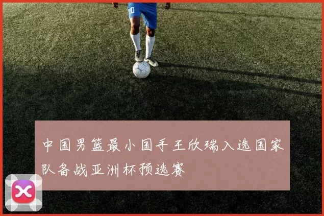 中国男篮最小国手王欣瑞入选国家队备战亚洲杯预选赛