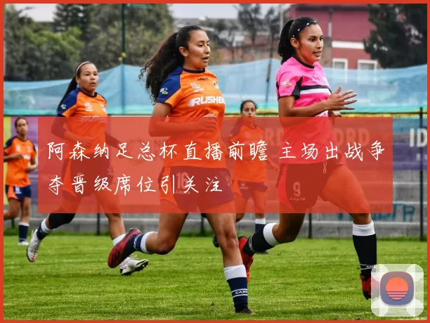 阿森纳足总杯直播前瞻 主场出战争夺晋级席位引关注