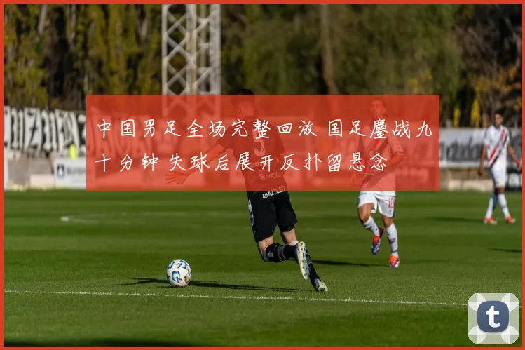 中国男足全场完整回放 国足鏖战九十分钟 失球后展开反扑留悬念