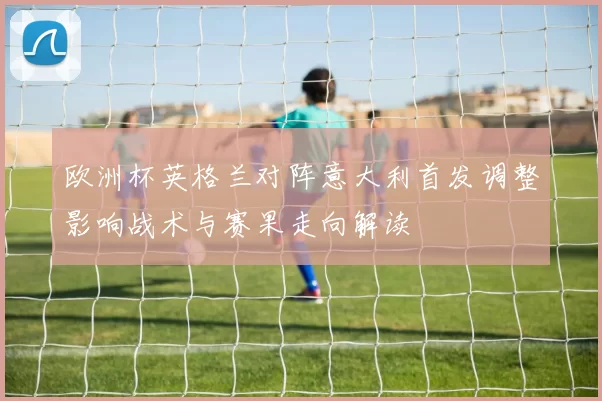 欧洲杯英格兰对阵意大利首发调整影响战术与赛果走向解读