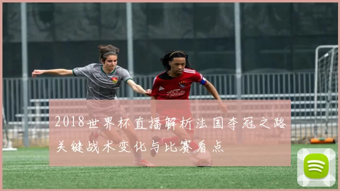 2018世界杯直播解析法国夺冠之路关键战术变化与比赛看点