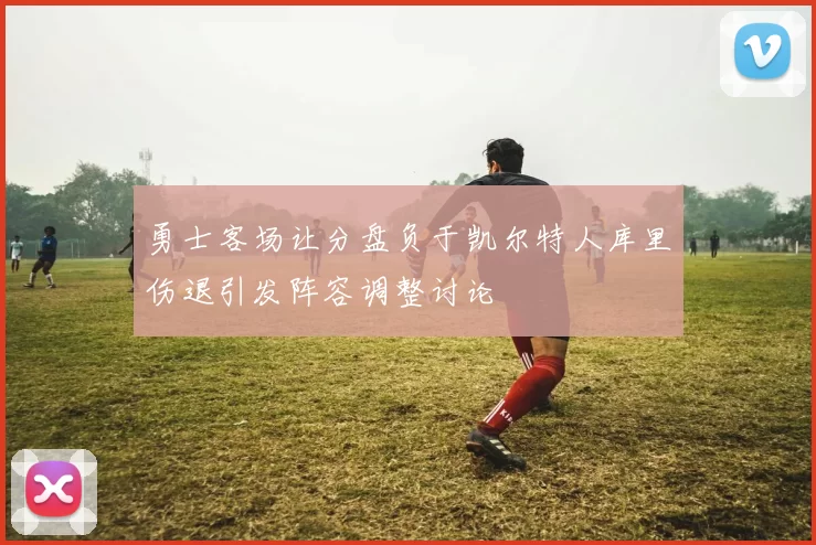 勇士客场让分盘负于凯尔特人库里伤退引发阵容调整讨论