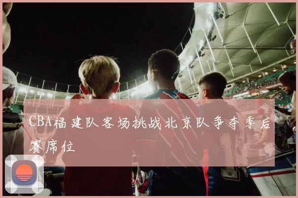 CBA福建队客场挑战北京队争夺季后赛席位