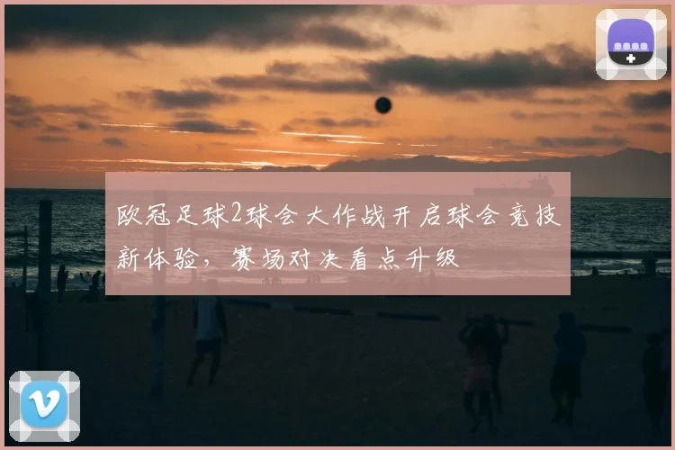 欧冠足球2球会大作战开启球会竞技新体验,赛场对决看点升级
