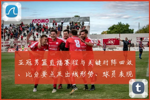 亚冠男篮直播赛程与关键对阵回放、比分要点及出线形势、球员表现解读