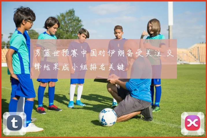 男篮世预赛中国对伊朗备受关注 交锋结果成小组排名关键
