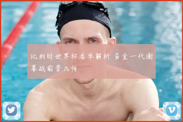 比利时世界杯名单解析 黄金一代谢幕战前景几何