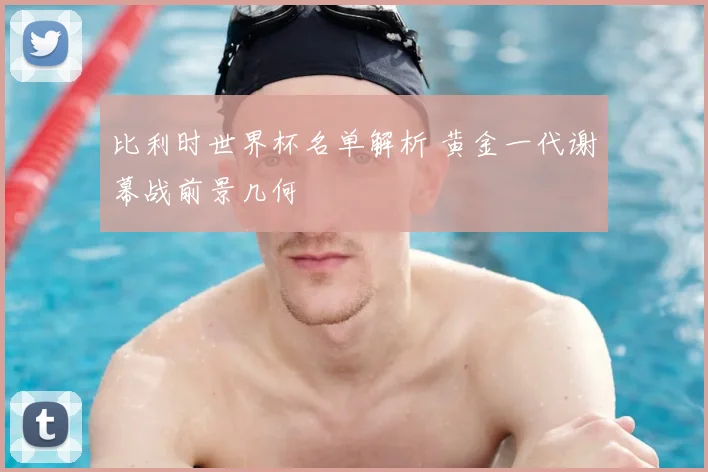 比利时世界杯名单解析 黄金一代谢幕战前景几何