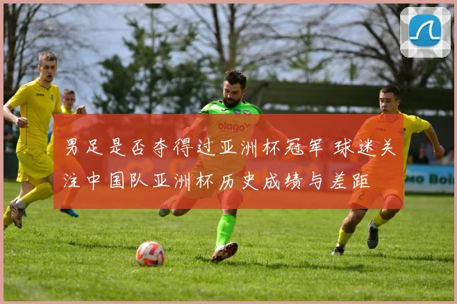 男足是否夺得过亚洲杯冠军 球迷关注中国队亚洲杯历史成绩与差距