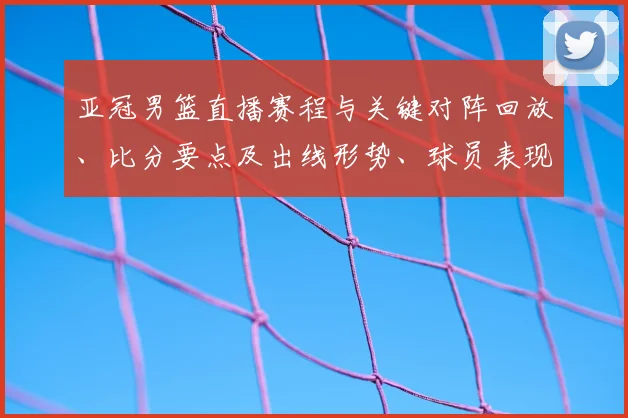亚冠男篮直播赛程与关键对阵回放、比分要点及出线形势、球员表现解读