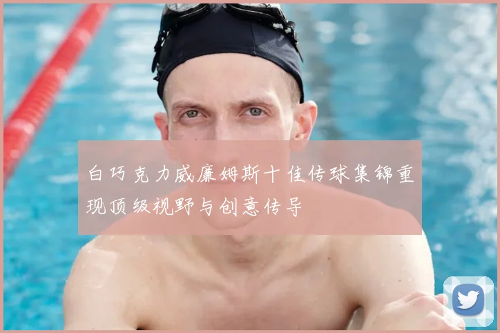 白巧克力威廉姆斯十佳传球集锦重现顶级视野与创意传导