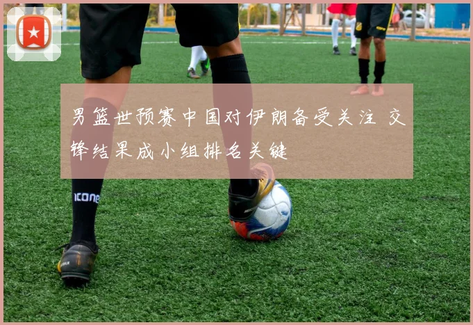 男篮世预赛中国对伊朗备受关注 交锋结果成小组排名关键